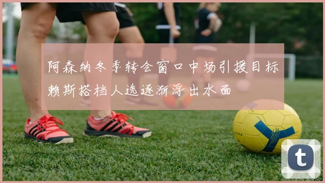 阿森纳冬季转会窗口中场引援目标赖斯搭档人选逐渐浮出水面